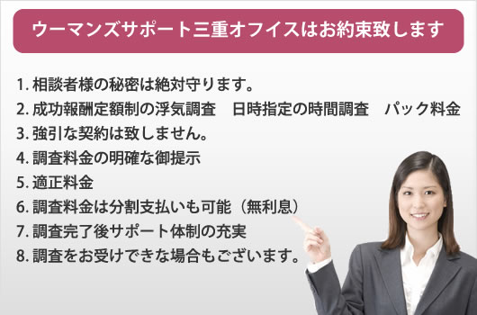 ウーマンズサポート三重オフイスはお約束致します。
1. 相談者様の秘密は絶対守ります。
2. 成功報酬定額制の浮気調査 日時指定の時間調査 パック料金
3. 強引な契約は致しません。
4. 調査料金の明確な御提示
5. 適正料金
6. 調査料金は分割支払いも可能(無利息)
7. 調査完了後サポート体制の充実
8. 調査をお受けできな場合もございます。